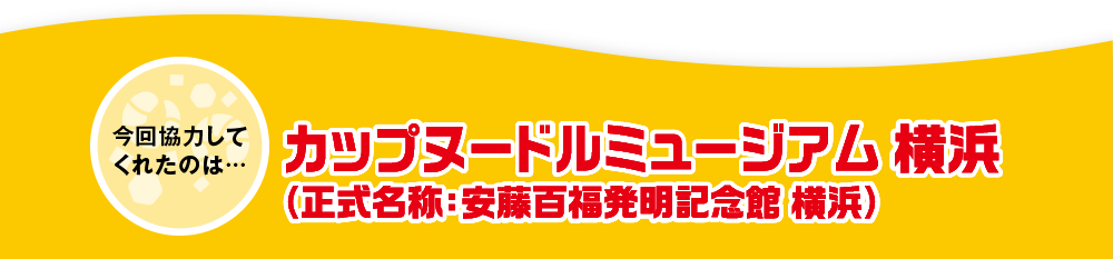 今回協力してくれたのは…カップヌードルミュージアム 横浜（正式名称：安藤百福発明記念館 横浜）