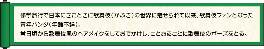 修学旅行で日本にきたときに歌舞伎（かぶき）の世界に魅せられて以来、歌舞伎ファンとなった青年パンダ（年齢不詳）。常日頃から歌舞伎風のヘアメイクをしておでかけし、ことあるごとに歌舞伎のポーズをとる。