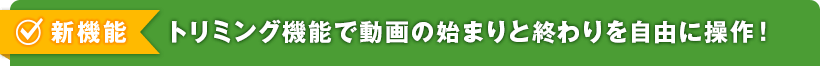 新機能 トリミング機能で動画の始まりと終りを自由に操作！