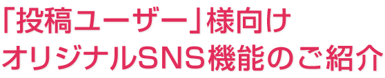 「投稿ユーザー」様向けオリジナルSNS機能のご紹介