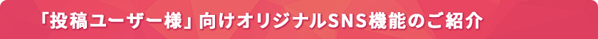 「投稿ユーザー様」向けオリジナルSNS機能のご紹介